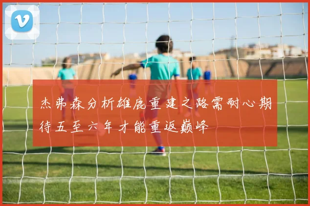杰弗森分析雄鹿重建之路需耐心期待五至六年才能重返巅峰