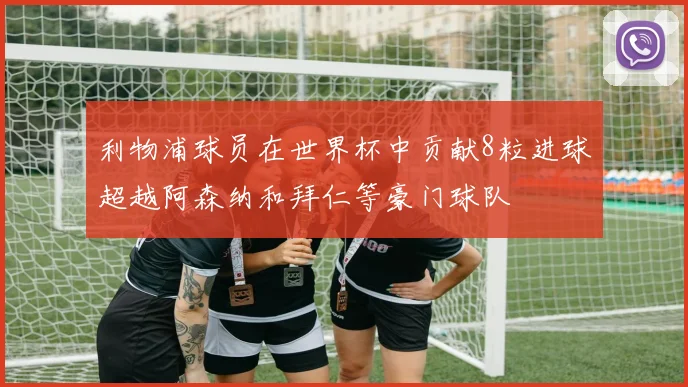 利物浦球员在世界杯中贡献8粒进球超越阿森纳和拜仁等豪门球队