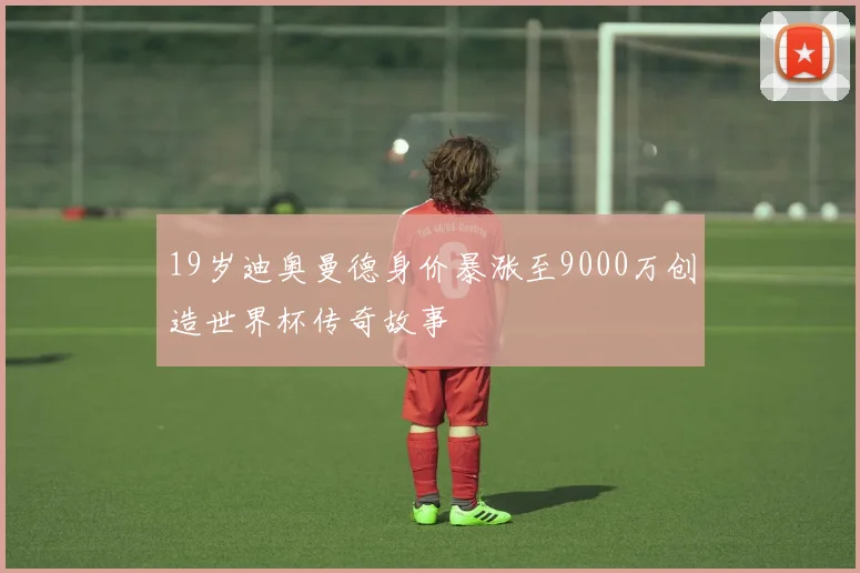 19岁迪奥曼德身价暴涨至9000万创造世界杯传奇故事