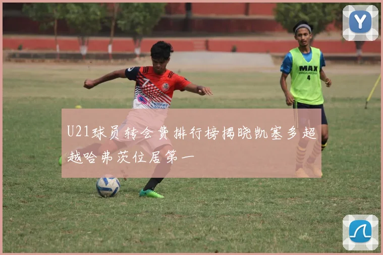 U21球员转会费排行榜揭晓凯塞多超越哈弗茨位居第一