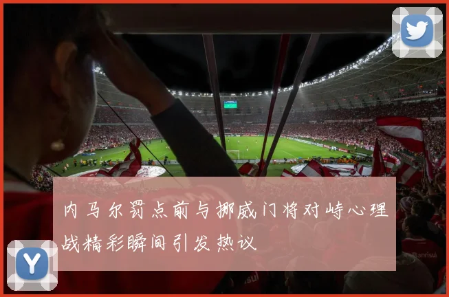 内马尔罚点前与挪威门将对峙心理战精彩瞬间引发热议