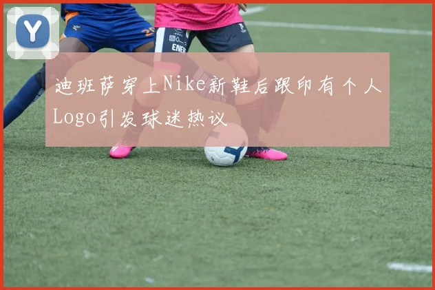 迪班萨穿上Nike新鞋后跟印有个人Logo引发球迷热议