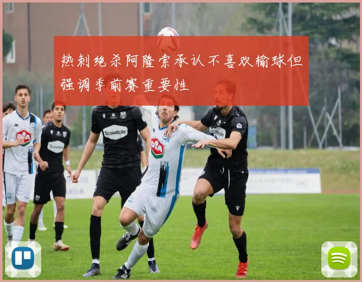 热刺绝杀阿隆索承认不喜欢输球但强调季前赛重要性